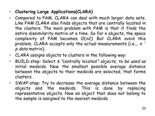 • Clustering Large Applications(CLARA)
• Compared to PAM, CLARA can deal with much larger data sets.
Like PAM CLARA also finds objects that are centrally located in
the clusters. The main problem with PAM is that it finds the
entire dissimilarity matrix at a time. So for n objects, the space
complexity of PAM becomes O(n2). But CLARA avoid this
problem. CLARA accepts only the actual measurements (i.e.,. n ´
p data matrix).
• CLARA assigns objects to clusters in the following way:
• BUILD-step: Select k "centrally located" objects, to be used as
initial medoids. Now the smallest possible average distance
between the objects to their medoids are selected, that forms
clusters.
• SWAP-step: Try to decrease the average distance between the
objects and the medoids. This is done by replacing
representative objects. Now an object that does not belong to
the sample is assigned to the nearest medoids.
20
 