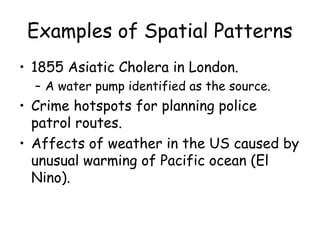 Examples of Spatial Patterns
• 1855 Asiatic Cholera in London.
– A water pump identified as the source.
• Crime hotspots for planning police
patrol routes.
• Affects of weather in the US caused by
unusual warming of Pacific ocean (El
Nino).
 