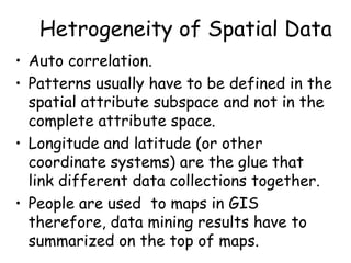 Hetrogeneity of Spatial Data
• Auto correlation.
• Patterns usually have to be defined in the
spatial attribute subspace and not in the
complete attribute space.
• Longitude and latitude (or other
coordinate systems) are the glue that
link different data collections together.
• People are used to maps in GIS
therefore, data mining results have to
summarized on the top of maps.
 