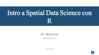 1
Intro a Spatial Data Science con
R
Alí Santacruz
amsantac.co
JULIO 2016
 