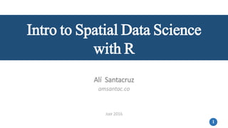 1
Intro to Spatial Data Science
with R
Alí Santacruz
amsantac.co
JULY 2016
 