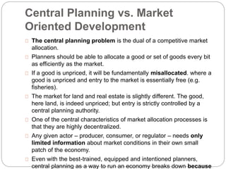 Central Planning vs. Market 
Oriented Development 
The central planning problem is the dual of a competitive market 
allocation. 
Planners should be able to allocate a good or set of goods every bit 
as efficiently as the market. 
If a good is unpriced, it will be fundamentally misallocated. where a 
good is unpriced and entry to the market is essentially free (e.g. 
fisheries). 
The market for land and real estate is slightly different. The good, 
here land, is indeed unpriced; but entry is strictly controlled by a 
central planning authority. 
One of the central characteristics of market allocation processes is 
that they are highly decentralized. 
Any given actor – producer, consumer, or regulator – needs only 
limited information about market conditions in their own small 
patch of the economy. 
Even with the best-trained, equipped and intentioned planners, 
central planning as a way to run an economy breaks down because 
 
