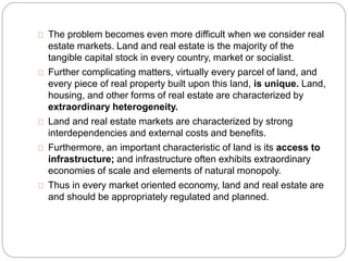 The problem becomes even more difficult when we consider real 
estate markets. Land and real estate is the majority of the 
tangible capital stock in every country, market or socialist. 
Further complicating matters, virtually every parcel of land, and 
every piece of real property built upon this land, is unique. Land, 
housing, and other forms of real estate are characterized by 
extraordinary heterogeneity. 
Land and real estate markets are characterized by strong 
interdependencies and external costs and benefits. 
Furthermore, an important characteristic of land is its access to 
infrastructure; and infrastructure often exhibits extraordinary 
economies of scale and elements of natural monopoly. 
Thus in every market oriented economy, land and real estate are 
and should be appropriately regulated and planned. 
 