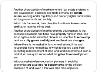 Another characteristic of market oriented real estate systems is 
that development decisions are made primarily by private 
actors, working under regulatory and property rights frameworks 
set by governments and society. 
Within this framework, their objective function is to maximize 
profits, or revenue minus cost. 
Another characteristic of market-oriented development is that 
because individuals and firms have property rights in land, and 
these rights can be alienated, there is an incentive to redevelop 
land as a city grows and highest and best use changes. 
Where there is no market for land or real estate, firms and 
households have no markets in which to capture gains from 
permitting redevelopment of their land; and in fact without such a 
market, no one quite knows what the gains to redevelopment 
are. 
Without market reference, central planners in socialist 
economies are at a loss for benchmarks for the efficient 
allocation of land, even if that was their main objective. 
 