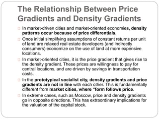 The Relationship Between Price 
Gradients and Density Gradients 
In market-driven cities and market-oriented economies, density 
patterns occur because of price differentials. 
Once initial simplifying assumptions of constant returns per unit 
of land are relaxed real estate developers (and indirectly 
consumers) economize on the use of land at more expensive 
locations. 
In market-oriented cities, it is the price gradient that gives rise to 
the density gradient. These prices are willingness to pay for 
central locations, and are driven by savings in transportation 
costs. 
In the prototypical socialist city, density gradients and price 
gradients are not in line with each other. This is fundamentally 
different from market cities, where “form follows price. 
In extreme cases, such as Moscow, price and density gradients 
go in opposite directions. This has extraordinary implications for 
the valuation of the capital stock. 
 