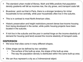  The standard urban model of Alonso, Muth and Mills predicts that population 
density gradients will fall as incomes rise, the city grows, and transport costs fall. 
 Brueckner point out that in Paris, there is a stronger tendency for richer 
households to live centrally, while poor households often live in the suburbs. 
 This is in contrast to most North American cities. 
 Historic preservation and height restrictions prevent dense low-income housing 
from being developed in the center, while public housing projects have been 
located in the suburbs. 
 If rich live in the suburbs and the poor in central hinge on the income elasticity of 
demand for housing (and land) exceed the income elasticity of transport costs. 
DISPERSION 
 We know that cities come in many different shapes. 
 Cities shape can be defined by two variables: 
• The surface of the built-up area, the shape of the built-up area 
• The way the population density is distributed within this same built-up area. 
 We can thus represent a city as a 3-dimensional object. 
 