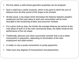  We thus obtain a solid whose geometric properties can be analyzed. 
 Such a solid has a center of gravity, which is the point to which the sum of 
distance from all other points of the shape is the shortest. 
 All else equal, a city shape which decreases the distance between people's 
residences and the main place of work and consumption will be more 
favorable to the functioning of labor and consumer markets. 
 For a given built-up area, the shorter the average distance per person to the 
main place of work or to the main commercial areas, the better would be the 
performance of the city shape. 
 Traditionally, planners and urban economists consider that a city is either 
monocentric or polycentric, depending on the location of the main 
employment and retail centers. 
 In reality no city is purely monocentric or purely polycentric. 
 Cities have only degrees of monocentrism and polycentrism. 
 