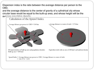 Dispersion index is the ratio between the average distance per person to the 
CBD, 
and the average distance to the center of gravity of a cylindrical city whose 
circular base would be equal to the built-up area, and whose height will be the 
average population density: 
 
