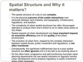 Spatial Structure and Why it 
matters? 
The spatial structure of a city is very complex. 
It is the physical outcome of the subtle interactions over 
centuries between land markets, and topography, infrastructure, 
regulations, and taxation. 
The complexity of urban spatial structures has often discouraged 
attempts to analyze them and a fortiori to try to relate urban policy to 
city shape. 
Spatial aspects of urban development can have important impacts 
on economic efficiency and on the quality of the urban 
environment. 
The evolution of urban form, shaped by the complex interaction 
between market forces, public investment and regulations, is not 
often monitored. 
Consequently, the significant inefficiencies due to a poor spatial 
structure are often ignored until it is too late to do anything about it. 
On the other hand, progressive and well functioning municipal urban 
planning departments will use spatial indicators to regularly monitor 
urban development and to propose regulatory or public investment 
action when necessary. 
 