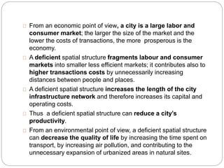 From an economic point of view, a city is a large labor and 
consumer market; the larger the size of the market and the 
lower the costs of transactions, the more prosperous is the 
economy. 
A deficient spatial structure fragments labour and consumer 
markets into smaller less efficient markets; it contributes also to 
higher transactions costs by unnecessarily increasing 
distances between people and places. 
A deficient spatial structure increases the length of the city 
infrastructure network and therefore increases its capital and 
operating costs. 
Thus a deficient spatial structure can reduce a city’s 
productivity. 
From an environmental point of view, a deficient spatial structure 
can decrease the quality of life by increasing the time spent on 
transport, by increasing air pollution, and contributing to the 
unnecessary expansion of urbanized areas in natural sites. 
 