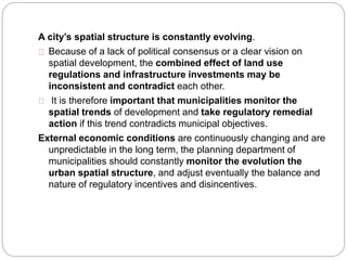A city’s spatial structure is constantly evolving. 
Because of a lack of political consensus or a clear vision on 
spatial development, the combined effect of land use 
regulations and infrastructure investments may be 
inconsistent and contradict each other. 
It is therefore important that municipalities monitor the 
spatial trends of development and take regulatory remedial 
action if this trend contradicts municipal objectives. 
External economic conditions are continuously changing and are 
unpredictable in the long term, the planning department of 
municipalities should constantly monitor the evolution the 
urban spatial structure, and adjust eventually the balance and 
nature of regulatory incentives and disincentives. 
 