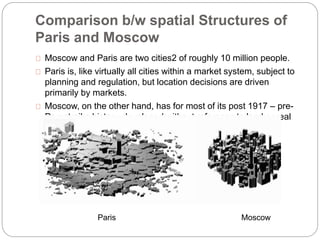 Comparison b/w spatial Structures of 
Paris and Moscow 
Moscow and Paris are two cities2 of roughly 10 million people. 
Paris is, like virtually all cities within a market system, subject to 
planning and regulation, but location decisions are driven 
primarily by markets. 
Moscow, on the other hand, has for most of its post 1917 – pre- 
Perestroika history, developed without reference to land or real 
estate markets. 
Paris Moscow 
 