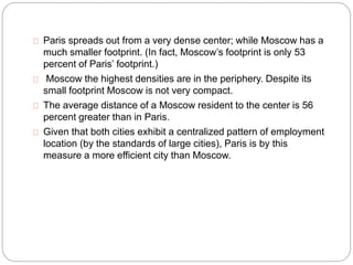 Paris spreads out from a very dense center; while Moscow has a 
much smaller footprint. (In fact, Moscow’s footprint is only 53 
percent of Paris’ footprint.) 
Moscow the highest densities are in the periphery. Despite its 
small footprint Moscow is not very compact. 
The average distance of a Moscow resident to the center is 56 
percent greater than in Paris. 
Given that both cities exhibit a centralized pattern of employment 
location (by the standards of large cities), Paris is by this 
measure a more efficient city than Moscow. 
 
