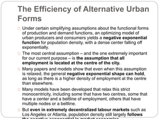 The Efficiency of Alternative Urban 
Forms 
Under certain simplifying assumptions about the functional forms 
of production and demand functions, an optimizing model of 
urban producers and consumers yields a negative exponential 
function for population density, with a dense center falling off 
exponentially. 
The most central assumption – and the one extremely important 
for our current purpose – is the assumption that all 
employment is located at the centre of the city. 
Many papers and models show that even when this assumption 
is relaxed, the general negative exponential shape can hold, 
as long as there is a higher density of employment at the centre 
than elsewhere. 
Many models have been developed that relax this strict 
monocentricity, including some that have two centres, some that 
have a center and a beltline of employment, others that have 
multiple nodes or a beltline. 
But even in extremely decentralized labour markets such as 
Los Angeles or Atlanta, population density still largely follows 
the negative exponential in market economies. 
 
