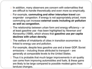 In addition, many observers are concern with externalities that 
are difficult to handle theoretically and even more so empirically. 
For example, commuting and other interurban travel can 
engender congestion. If energy is not appropriately priced, more 
commuting can increase external costs including air pollution 
as well as congestion. 
The relationship between urban form and energy efficiency – or 
at least gasoline use –has been highlighted by Newman and 
Kenworthy (1989), which shows that gasoline use per capita 
declines with urban density. 
The welfare of inhabitants of cities in transition economies is 
linked to energy use and pollution. 
For example, despite less gasoline use and a lower GDP, Soviet 
emissions – including those attributed to transport – are 
generally at comparable levels to the United States. 
Thus it is probable that much larger improvements in air quality 
can come from improving automobiles and fuels, & these gains 
are likely to be large compared to possible modest gains from 
landuse changes. 
 