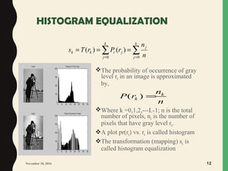 HISTOGRAM EQUALIZATION
The probability of occurrence of gray
level rk in an image is approximated
by,
Where k =0,1,2,---L-1; n is the total
number of pixels, nk is the number of
pixels that have gray level rk.
A plot pr(rk) vs. rk is called histogram
The transformation (mapping) sk is
called histogram equalization
∑ ∑= =
===
k
j
k
j
j
jrkk
n
n
rPrTs
0 0
)()(
November 30, 2016 12
( ) k
k
n
P r
n
=
 