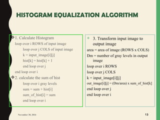 HISTOGRAM EQUALIZATION ALGORITHM
1. Calculate Histogram
loop over i ROWS of input image
loop over j COLS of input image
k = input_image[i][j]
hist[k] = hist[k] + 1
end loop over j
end loop over i
2. calculate the sum of hist
loop over i gray levels
sum = sum + hist[i]
sum_of_hist[i] = sum
end loop over i
November 30, 2016 13
 3. Transform input image to
output image
area = area of image (ROWS x COLS)
Dm = number of gray levels in output
image
loop over i ROWS
loop over j COLS
k = input_image[i][j]
out_image[i][j] = (Dm/area) x sum_of_hist[k]
end loop over j
end loop over i
 