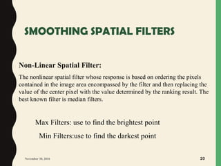SMOOTHING SPATIAL FILTERS
November 30, 2016 20
Non-Linear Spatial Filter:
The nonlinear spatial filter whose response is based on ordering the pixels
contained in the image area encompassed by the filter and then replacing the
value of the center pixel with the value determined by the ranking result. The
best known filter is median filters.
Max Filters: use to find the brightest point
Min Filters:use to find the darkest point
 