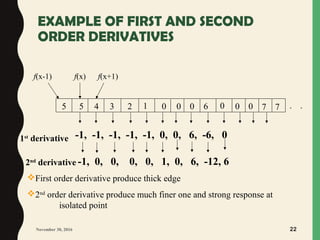 EXAMPLE OF FIRST AND SECOND
ORDER DERIVATIVES
November 30, 2016 22
1st
derivative
2nd
derivative
05 023 145
f(x-1) f(x) f(x+1)
0 6 0 0 0
-1, -1, -1, -1, -1, 0, 0, 6, -6, 0
7 7 ..
-1, 0, 0, 0, 0, 1, 0, 6, -12, 6
First order derivative produce thick edge
2nd
order derivative produce much finer one and strong response at
isolated point
 