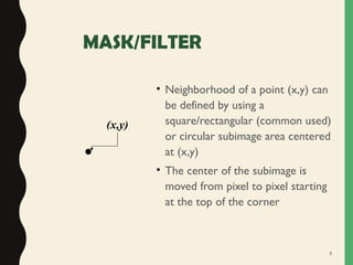 5
MASK/FILTER
• Neighborhood of a point (x,y) can
be defined by using a
square/rectangular (common used)
or circular subimage area centered
at (x,y)
• The center of the subimage is
moved from pixel to pixel starting
at the top of the corner
•
(x,y)
 