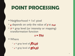 6
POINT PROCESSING
• Neighborhood = 1x1 pixel
• gg depends on only the value of ff at (x,y)(x,y)
• TT = gray level (or intensity or mapping)
transformation function
s = T(r)s = T(r)
• Where
– rr = gray level of f(x,y)f(x,y)
– ss = gray level of g(x,y)g(x,y)
 