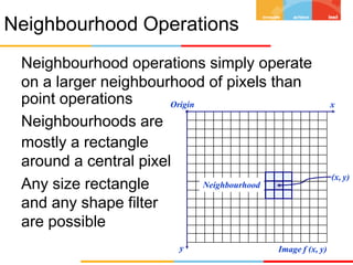 Neighbourhood Operations
Neighbourhood operations simply operate
on a larger neighbourhood of pixels than
point operations
Neighbourhoods are
mostly a rectangle
around a central pixel
Any size rectangle
and any shape filter
are possible
Origin x
y Image f (x, y)
(x, y)
Neighbourhood
 