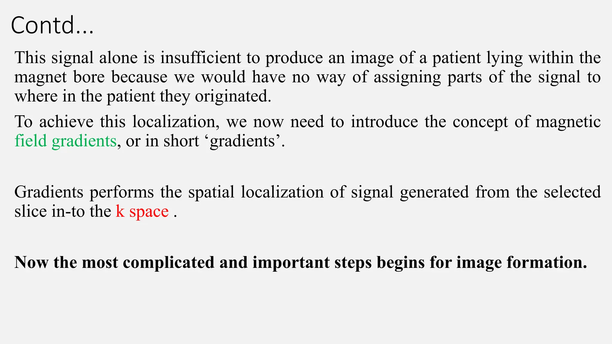 This signal alone is insufficient to produce an image of a patient lying within the
magnet bore because we would have no way of assigning parts of the signal to
where in the patient they originated.
To achieve this localization, we now need to introduce the concept of magnetic
field gradients, or in short ‘gradients’.
Gradients performs the spatial localization of signal generated from the selected
slice in-to the k space .
Now the most complicated and important steps begins for image formation.
Contd...
 