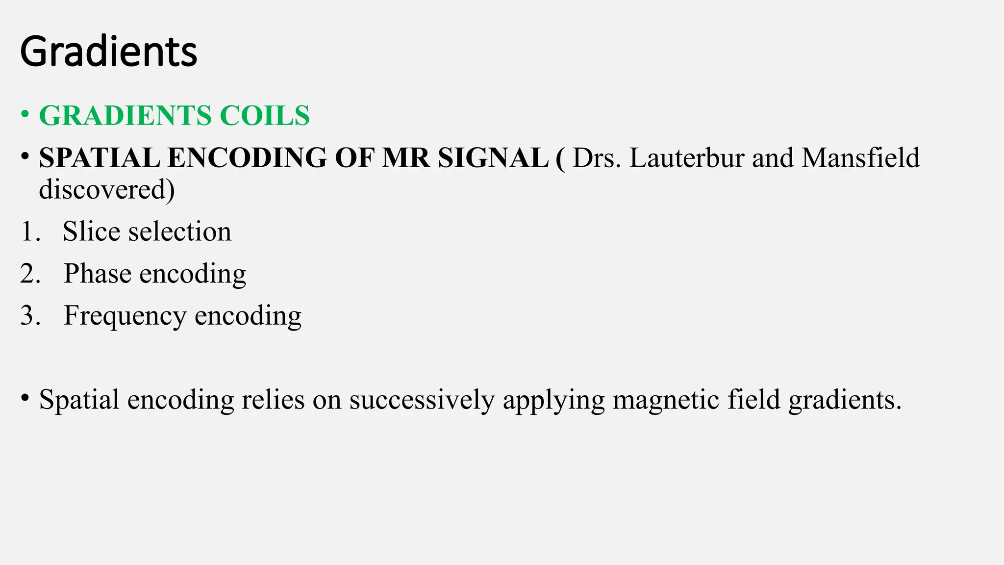 Gradients
• GRADIENTS COILS
• SPATIAL ENCODING OF MR SIGNAL ( Drs. Lauterbur and Mansfield
discovered)
1. Slice selection
2. Phase encoding
3. Frequency encoding
• Spatial encoding relies on successively applying magnetic field gradients.
 