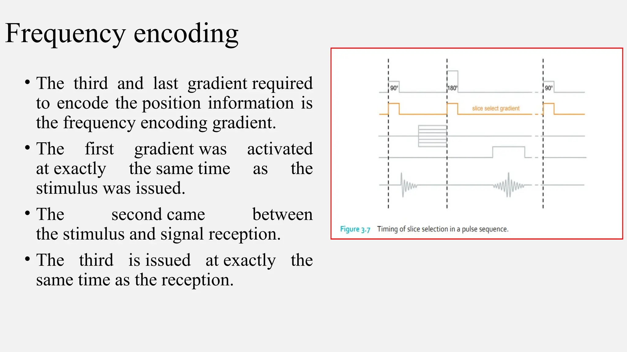Frequency encoding
• The third and last gradient required
to encode the position information is
the frequency encoding gradient.
• The first gradient was activated
at exactly the same time as the
stimulus was issued.
• The second came between
the stimulus and signal reception.
• The third is issued at exactly the
same time as the reception.
 