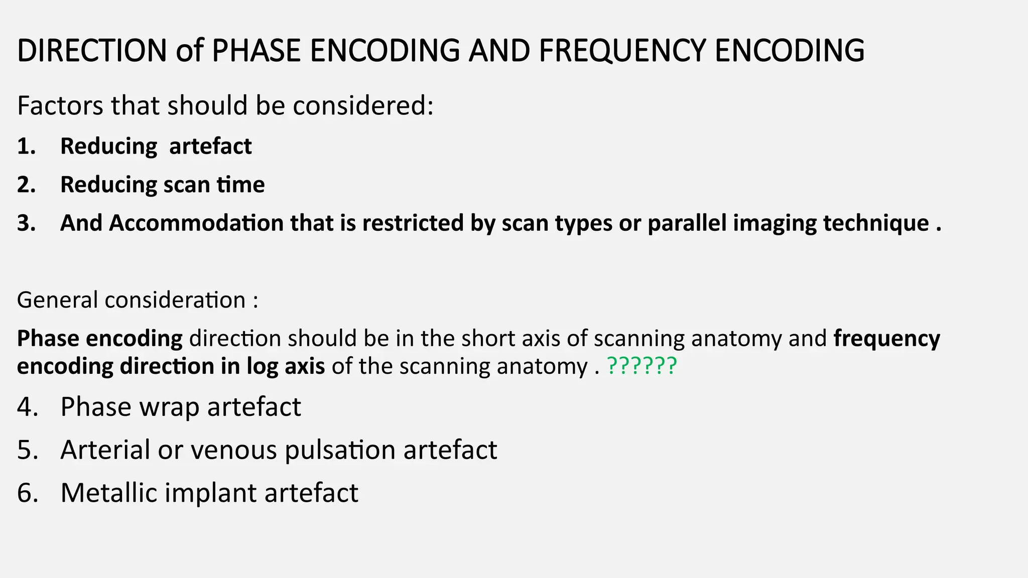 Factors that should be considered:
1. Reducing artefact
2. Reducing scan time
3. And Accommodation that is restricted by scan types or parallel imaging technique .
General consideration :
Phase encoding direction should be in the short axis of scanning anatomy and frequency
encoding direction in log axis of the scanning anatomy . ??????
4. Phase wrap artefact
5. Arterial or venous pulsation artefact
6. Metallic implant artefact
DIRECTION of PHASE ENCODING AND FREQUENCY ENCODING
 
