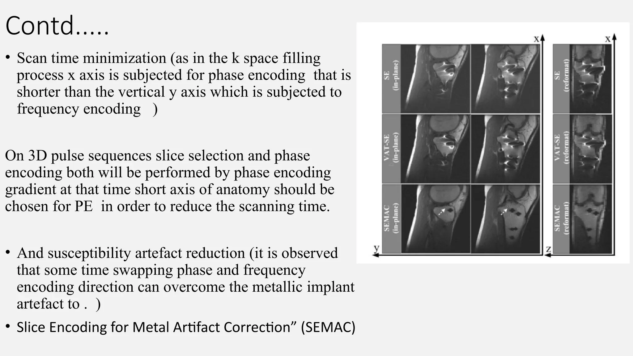Contd.....
• Scan time minimization (as in the k space filling
process x axis is subjected for phase encoding that is
shorter than the vertical y axis which is subjected to
frequency encoding )
On 3D pulse sequences slice selection and phase
encoding both will be performed by phase encoding
gradient at that time short axis of anatomy should be
chosen for PE in order to reduce the scanning time.
• And susceptibility artefact reduction (it is observed
that some time swapping phase and frequency
encoding direction can overcome the metallic implant
artefact to . )
• Slice Encoding for Metal Artifact Correction” (SEMAC)
 