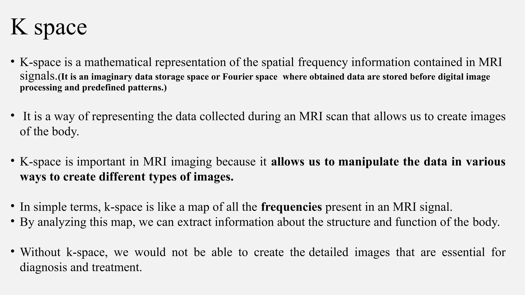 K space
• K-space is a mathematical representation of the spatial frequency information contained in MRI
signals.(It is an imaginary data storage space or Fourier space where obtained data are stored before digital image
processing and predefined patterns.)
• It is a way of representing the data collected during an MRI scan that allows us to create images
of the body.
• K-space is important in MRI imaging because it allows us to manipulate the data in various
ways to create different types of images.
• In simple terms, k-space is like a map of all the frequencies present in an MRI signal.
• By analyzing this map, we can extract information about the structure and function of the body.
• Without k-space, we would not be able to create the detailed images that are essential for
diagnosis and treatment.
 
