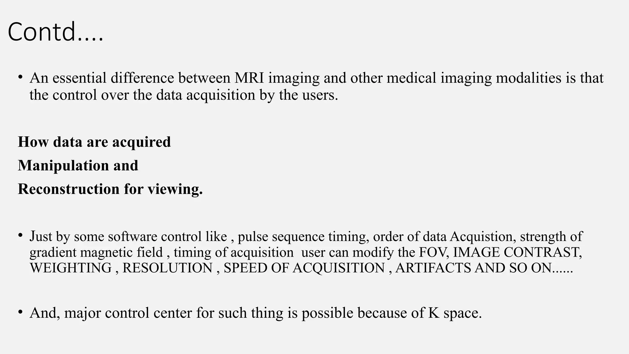 Contd....
• An essential difference between MRI imaging and other medical imaging modalities is that
the control over the data acquisition by the users.
How data are acquired
Manipulation and
Reconstruction for viewing.
• Just by some software control like , pulse sequence timing, order of data Acquistion, strength of
gradient magnetic field , timing of acquisition user can modify the FOV, IMAGE CONTRAST,
WEIGHTING , RESOLUTION , SPEED OF ACQUISITION , ARTIFACTS AND SO ON......
• And, major control center for such thing is possible because of K space.
 