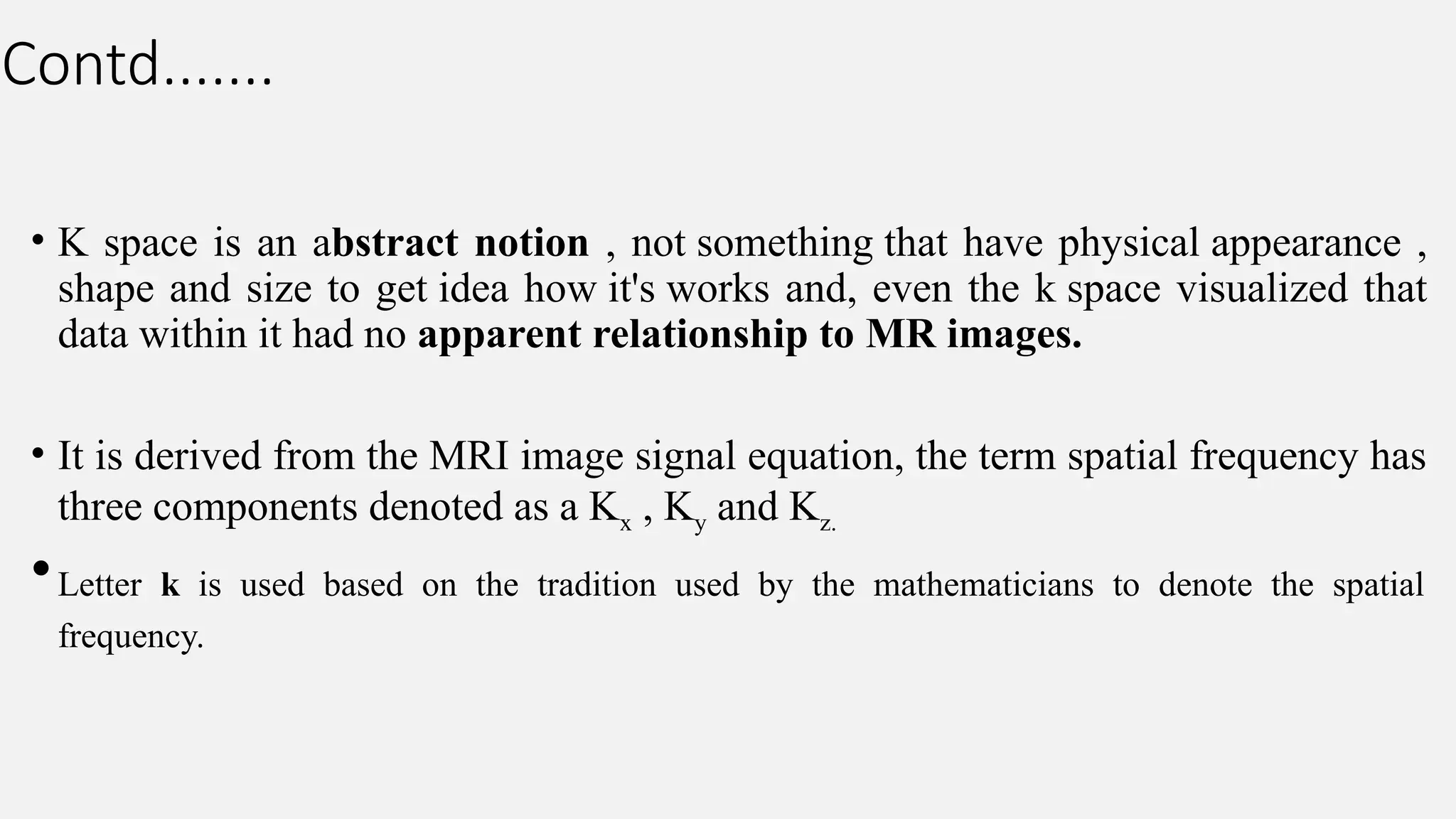 Contd.......
• K space is an abstract notion , not something that have physical appearance ,
shape and size to get idea how it's works and, even the k space visualized that
data within it had no apparent relationship to MR images.
• It is derived from the MRI image signal equation, the term spatial frequency has
three components denoted as a Kx , Ky and Kz.
•Letter k is used based on the tradition used by the mathematicians to denote the spatial
frequency.
 