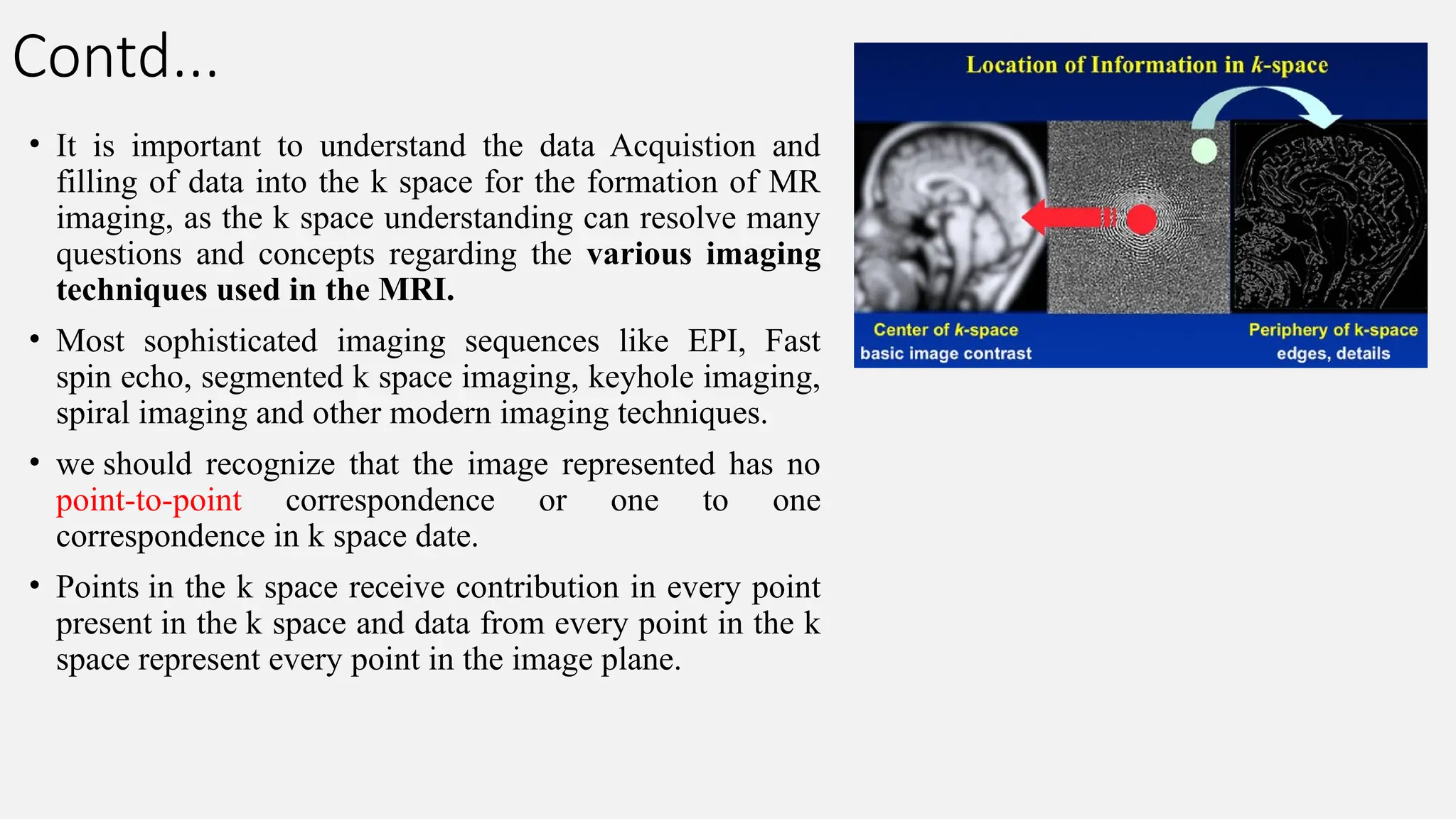 Contd...
• It is important to understand the data Acquistion and
filling of data into the k space for the formation of MR
imaging, as the k space understanding can resolve many
questions and concepts regarding the various imaging
techniques used in the MRI.
• Most sophisticated imaging sequences like EPI, Fast
spin echo, segmented k space imaging, keyhole imaging,
spiral imaging and other modern imaging techniques.
• we should recognize that the image represented has no
point-to-point correspondence or one to one
correspondence in k space date.
• Points in the k space receive contribution in every point
present in the k space and data from every point in the k
space represent every point in the image plane.
 