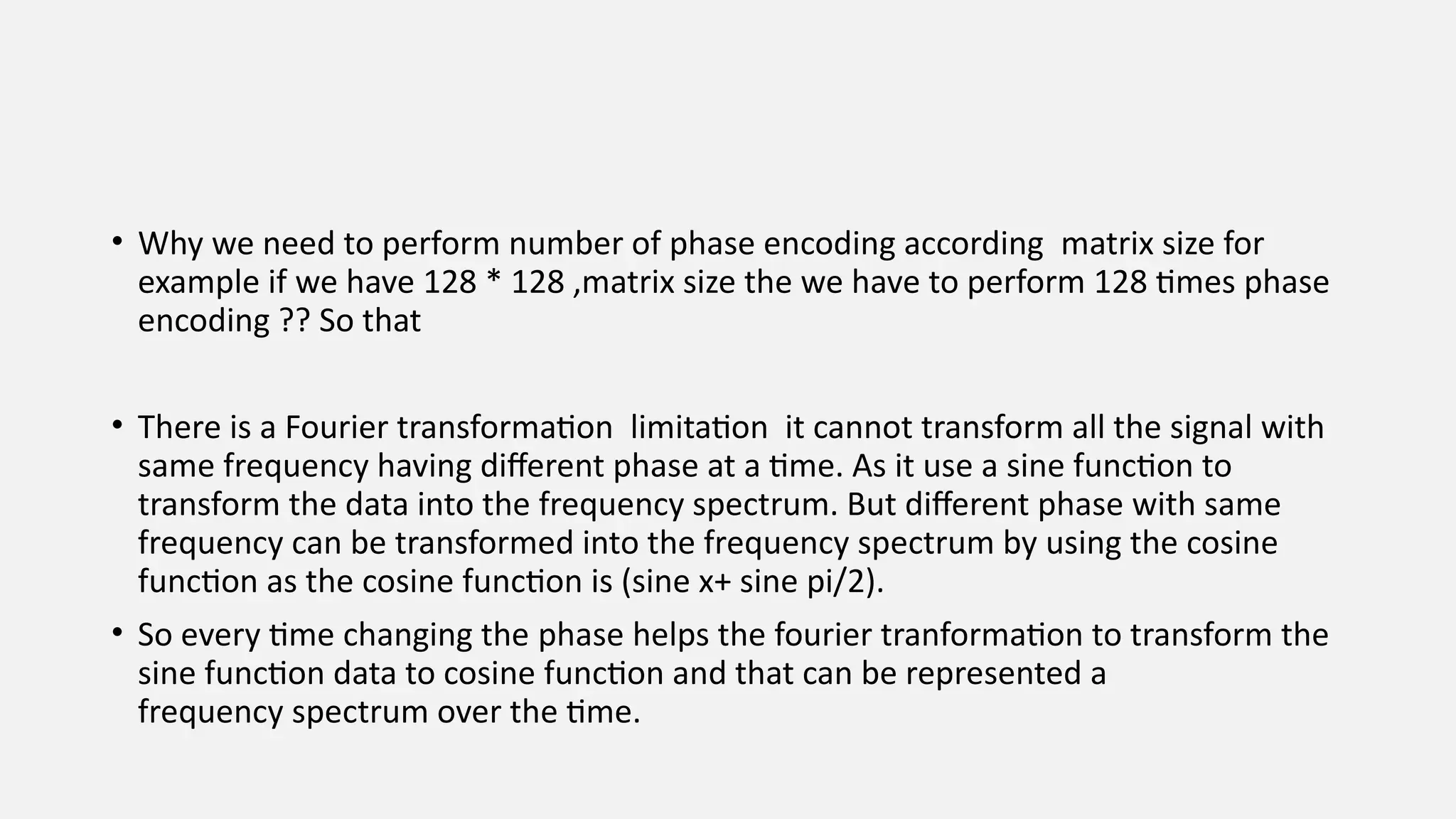 • Why we need to perform number of phase encoding according matrix size for
example if we have 128 * 128 ,matrix size the we have to perform 128 times phase
encoding ?? So that
• There is a Fourier transformation limitation it cannot transform all the signal with
same frequency having different phase at a time. As it use a sine function to
transform the data into the frequency spectrum. But different phase with same
frequency can be transformed into the frequency spectrum by using the cosine
function as the cosine function is (sine x+ sine pi/2).
• So every time changing the phase helps the fourier tranformation to transform the
sine function data to cosine function and that can be represented a
frequency spectrum over the time.
 
