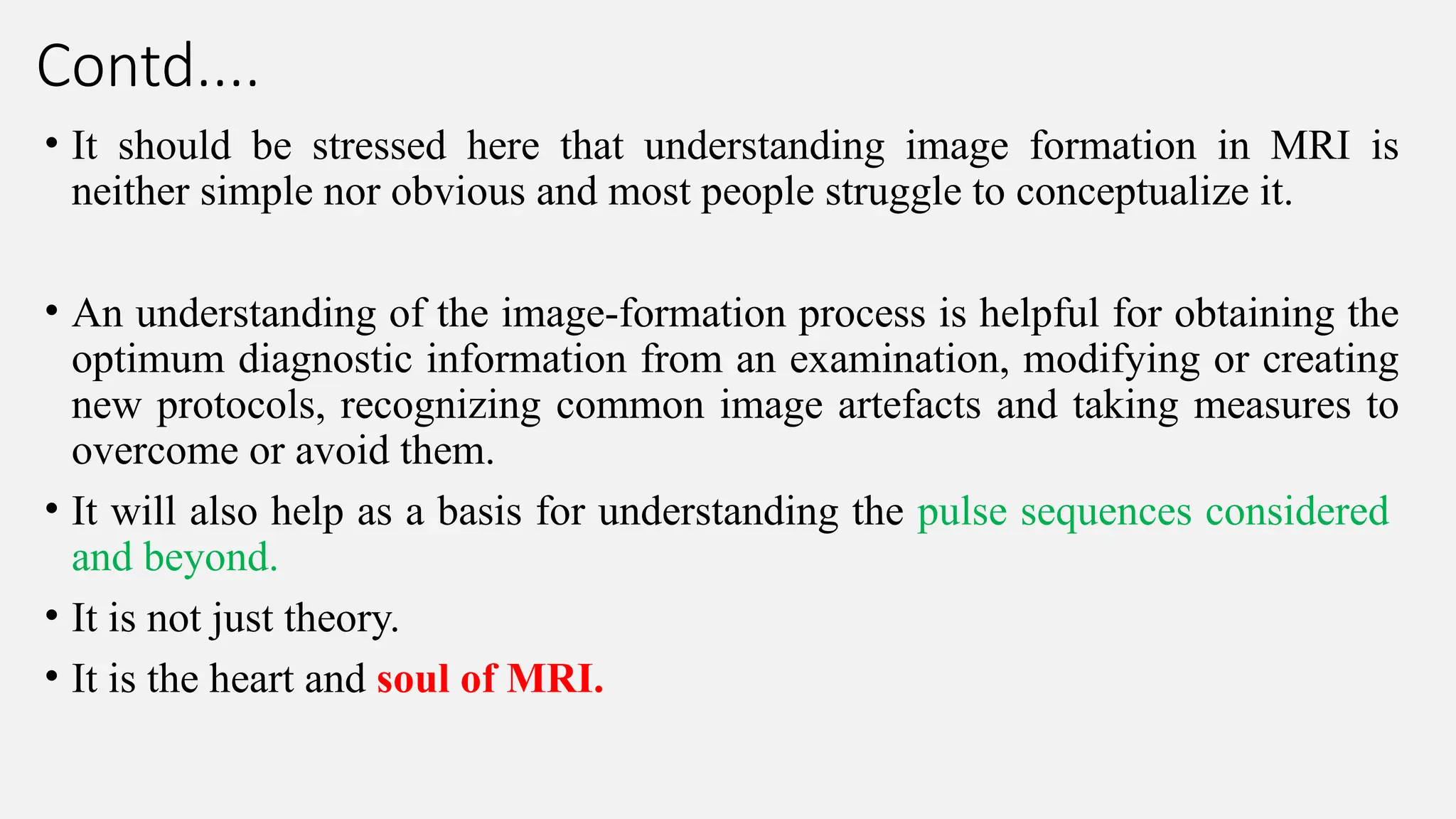 Contd....
• It should be stressed here that understanding image formation in MRI is
neither simple nor obvious and most people struggle to conceptualize it.
• An understanding of the image-formation process is helpful for obtaining the
optimum diagnostic information from an examination, modifying or creating
new protocols, recognizing common image artefacts and taking measures to
overcome or avoid them.
• It will also help as a basis for understanding the pulse sequences considered
and beyond.
• It is not just theory.
• It is the heart and soul of MRI.
 