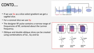 CONTD....
• If we use Gx as a slice-select gradient we get a
sagittal slice.
• For a coronal slice we use Gy
• The designer RF pulse contains a narrow range of
frequencies of RF, centered about the Larmor
frequency.
• Oblique and double oblique slices can be created
using combinations of Gx , Gy and Gz
 