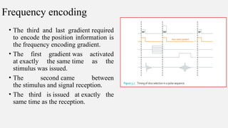 Frequency encoding
• The third and last gradient required
to encode the position information is
the frequency encoding gradient.
• The first gradient was activated
at exactly the same time as the
stimulus was issued.
• The second came between
the stimulus and signal reception.
• The third is issued at exactly the
same time as the reception.
 