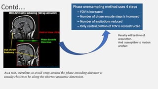 Contd....
Penalty will be time of
acquisition.
And susceptible to motion
artefact
As a rule, therefore, to avoid wrap-around the phase-encoding direction is
usually chosen to be along the shortest anatomic dimension.
 
