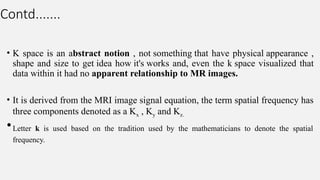 Contd.......
• K space is an abstract notion , not something that have physical appearance ,
shape and size to get idea how it's works and, even the k space visualized that
data within it had no apparent relationship to MR images.
• It is derived from the MRI image signal equation, the term spatial frequency has
three components denoted as a Kx , Ky and Kz.
•Letter k is used based on the tradition used by the mathematicians to denote the spatial
frequency.
 