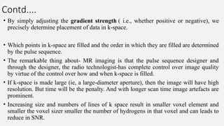Contd....
• By simply adjusting the gradient strength ( i.e., whether positive or negative), we
precisely determine placement of data in k-space.
• Which points in k-space are filled and the order in which they are filled are determined
by the pulse sequence.
• The remarkable thing about- MR imaging is that the pulse sequence designer and
through the designer, the radio technologist-has complete control over image quality
by virtue of the control over how and when k-space is filled.
• If k-space is made large (ie, a large-diameter aperture), then the image will have high
resolution. But time will be the penalty. And with longer scan time image artefacts are
prominent.
• Increasing size and numbers of lines of k space result in smaller voxel element and
smaller the voxel sizer smaller the number of hydrogens in that voxel and can leads to
reduce in SNR.
 