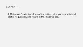 Contd....
• A 2D inverse Fourier transform of the entirety of k-space combines all
spatial frequencies, and results in the image we see.
 