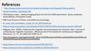 References
• https://www.imaios.com/en/e-mri/spatial-encoding-in-mri/magnetic-field-gradients
• Spatial encoding - Radiology Cafe
• FRCR physics notes : medical imaging physics for the First FRCR examination ,Series:,Author(s):
Sarah Abdulla; Christopher Clarke
• MRI From Picture to Proton, 2nd edition by Cambridge.
• bv_mtra_mrt_grundlagen_modul_03_AS_AHO (bayer.ca)
• https://www.mriquestions.com/uploads/3/4/5/7/34572113/fourier.kspace.mezrich.1995.pdf
• Ridgway, John. (2010). Cardiovascular magnetic resonance physics for clinicians: Part I. Journal of
cardiovascular magnetic resonance : official journal of the Society for Cardiovascular Magnetic
Resonance. 12. 71. 10.1186/1532-429X-12-71.
• http://xrayphysics.com/spatial.html#:~:text=The%20frequency%2Dencoding%20direction%20is,yie
lds%20a%20separate%20horizontal%20line
.
• https://www.ncbi.nlm.nih.gov/pmc/articles/PMC2837371/
• https://www.ajronline.org/doi/10.2214/AJR.07.2874?mobileUi=0
 