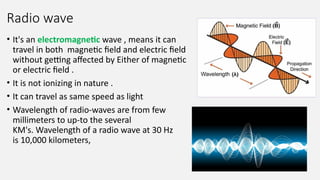 Radio wave
• It's an electromagnetic wave , means it can
travel in both magnetic field and electric field
without getting affected by Either of magnetic
or electric field .
• It is not ionizing in nature .
• It can travel as same speed as light
• Wavelength of radio-waves are from few
millimeters to up-to the several
KM's. Wavelength of a radio wave at 30 Hz
is 10,000 kilometers,
 