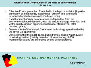 Major German Contributions in the Field of Environmental 
Protection 
• Effective Forest protection Protected in the high mountains (Alps) for 
protection against floods, avalanches, erosion and landslides 
introduced and effective since medieval times; 
• Establishment of river co-operatives, independent from the 
environmental administration, with the task to manage river flow and 
water quality, and an organisational model still relevant after 
hundred years; 
• Development of the "classic" treatment technology spearheaded by 
S P A T I A L E N V I R O N M E N T A L P L A N N I N G 
P.S. UTTARWAR 
the River Co-operatives; 
• Development of the most dense but extremely cheap water quality 
monitoring system (mainly based on bio-monitoring; 5.000 
monitoring stations are controlled by one single person); 
 