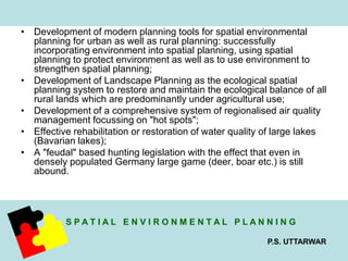 • Development of modern planning tools for spatial environmental 
planning for urban as well as rural planning: successfully 
incorporating environment into spatial planning, using spatial 
planning to protect environment as well as to use environment to 
strengthen spatial planning; 
• Development of Landscape Planning as the ecological spatial 
planning system to restore and maintain the ecological balance of all 
rural lands which are predominantly under agricultural use; 
• Development of a comprehensive system of regionalised air quality 
S P A T I A L E N V I R O N M E N T A L P L A N N I N G 
P.S. UTTARWAR 
management focussing on "hot spots"; 
• Effective rehabilitation or restoration of water quality of large lakes 
(Bavarian lakes); 
• A "feudal" based hunting legislation with the effect that even in 
densely populated Germany large game (deer, boar etc.) is still 
abound. 
 