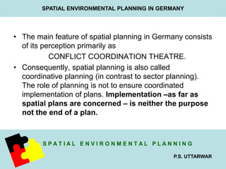 SPATIAL ENVIRONMENTAL PLANNING IN GERMANY 
• The main feature of spatial planning in Germany consists 
S P A T I A L E N V I R O N M E N T A L P L A N N I N G 
P.S. UTTARWAR 
of its perception primarily as 
CONFLICT COORDINATION THEATRE. 
• Consequently, spatial planning is also called 
coordinative planning (in contrast to sector planning). 
The role of planning is not to ensure coordinated 
implementation of plans. Implementation –as far as 
spatial plans are concerned – is neither the purpose 
not the end of a plan. 
 