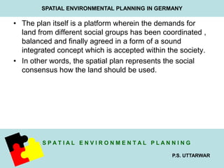 SPATIAL ENVIRONMENTAL PLANNING IN GERMANY 
• The plan itself is a platform wherein the demands for 
land from different social groups has been coordinated , 
balanced and finally agreed in a form of a sound 
integrated concept which is accepted within the society. 
• In other words, the spatial plan represents the social 
S P A T I A L E N V I R O N M E N T A L P L A N N I N G 
P.S. UTTARWAR 
consensus how the land should be used. 
 