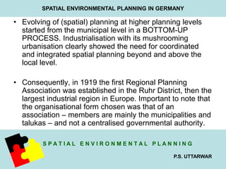SPATIAL ENVIRONMENTAL PLANNING IN GERMANY 
• Evolving of (spatial) planning at higher planning levels 
started from the municipal level in a BOTTOM-UP 
PROCESS. Industrialisation with its mushrooming 
urbanisation clearly showed the need for coordinated 
and integrated spatial planning beyond and above the 
local level. 
• Consequently, in 1919 the first Regional Planning 
Association was established in the Ruhr District, then the 
largest industrial region in Europe. Important to note that 
the organisational form chosen was that of an 
association – members are mainly the municipalities and 
talukas – and not a centralised governmental authority. 
S P A T I A L E N V I R O N M E N T A L P L A N N I N G 
P.S. UTTARWAR 
 